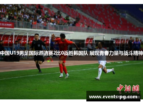 中国U19男足国际邀请赛2比0战胜韩国队 展现青春力量与战斗精神