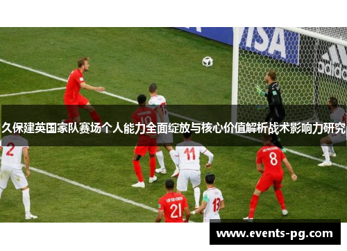 久保建英国家队赛场个人能力全面绽放与核心价值解析战术影响力研究 久保建英国家队赛场个人能力全面绽放与核心价值解析战术影响力研究